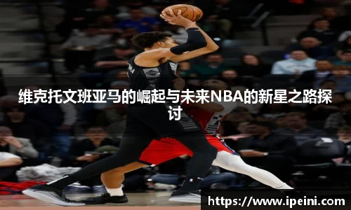 维克托文班亚马的崛起与未来NBA的新星之路探讨